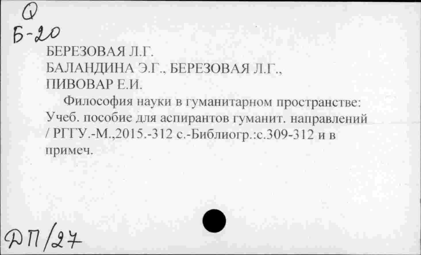 ﻿БЕРЕЗОВАЯ Л.Е.
БАЛАНДИНА Э.Г.. БЕРЕЗОВАЯ Л.Г., ПИВОВАР Е.И.
Философия науки в гуманитарном пространстве: Учеб, пособие для аспирантов туманит, направлений / РГГУ.-М.,2015.-312 с.-Библиогр.:с.309-312 и в примем.
